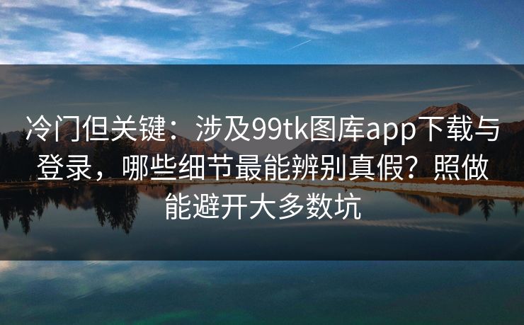 冷门但关键：涉及99tk图库app下载与登录，哪些细节最能辨别真假？照做能避开大多数坑