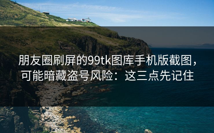 朋友圈刷屏的99tk图库手机版截图，可能暗藏盗号风险：这三点先记住