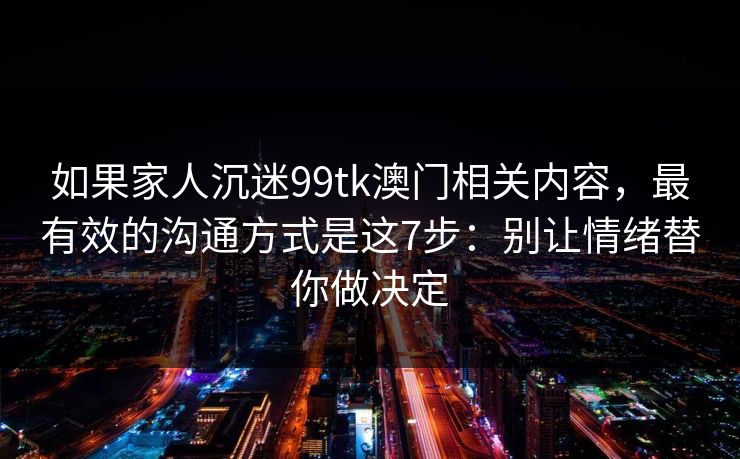 如果家人沉迷99tk澳门相关内容，最有效的沟通方式是这7步：别让情绪替你做决定