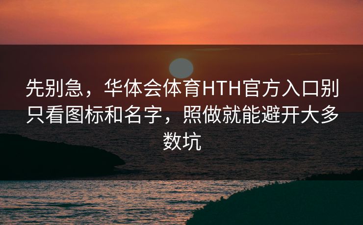 先别急，华体会体育HTH官方入口别只看图标和名字，照做就能避开大多数坑
