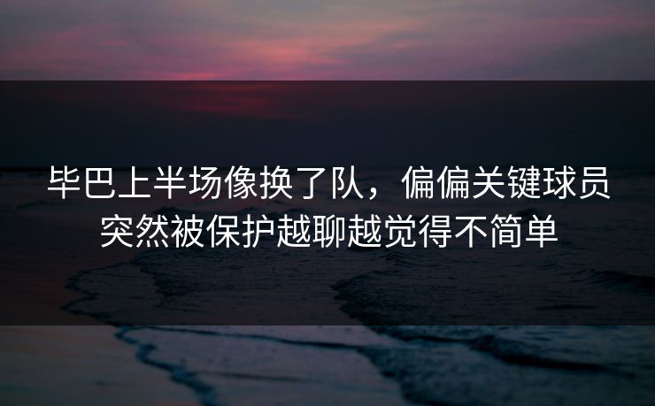 毕巴上半场像换了队，偏偏关键球员突然被保护越聊越觉得不简单