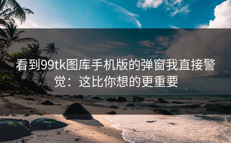 看到99tk图库手机版的弹窗我直接警觉：这比你想的更重要