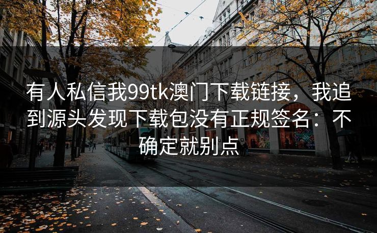 有人私信我99tk澳门下载链接，我追到源头发现下载包没有正规签名：不确定就别点